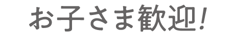 お子さま歓迎！