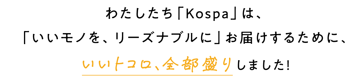 わたしたち「Kospa」は、「いいモノを、リーズナブルに」お届けするために、いいトコロ、全部盛りしました！